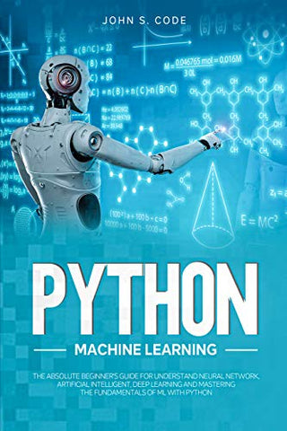 PYTHON MACHINE LEARNING: THE ABSOLUTE BEGINNER’S GUIDE FOR UNDERSTAND NEURAL NETWORK, ARTIFICIAL INTELLIGENT, DEEP LEARNING AND MASTERING THE FUNDAMENTALS OF ML WITH PYTHON