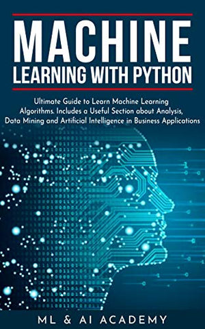 Machine Learning with Python: The Ultimate Guide to Learn Machine Learning Algorithms. Includes a Useful Section about Analysis, Data Mining and Artificial Intelligence in Business Applications.